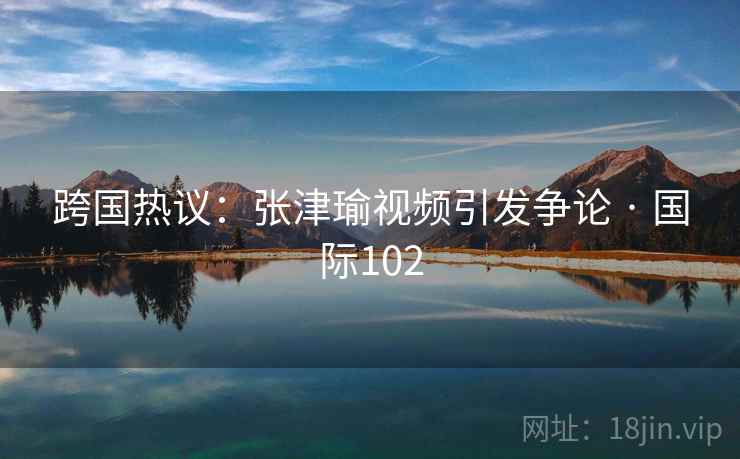 跨国热议：张津瑜视频引发争论 · 国际102  第2张