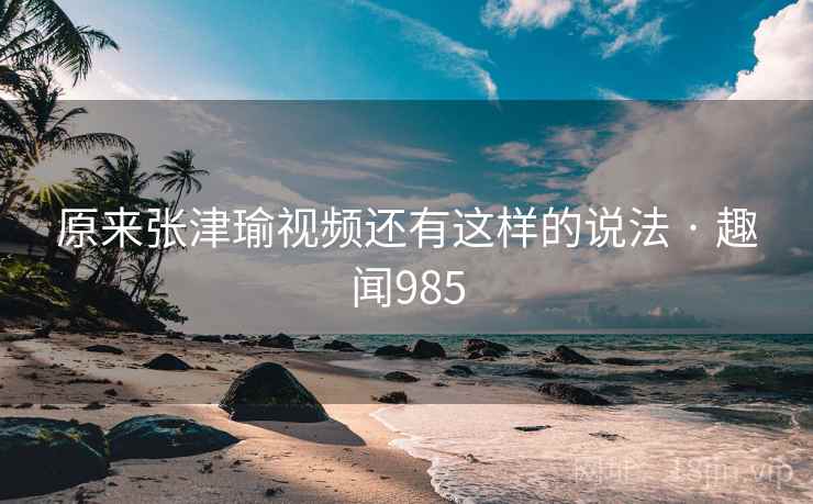 原来张津瑜视频还有这样的说法 · 趣闻985