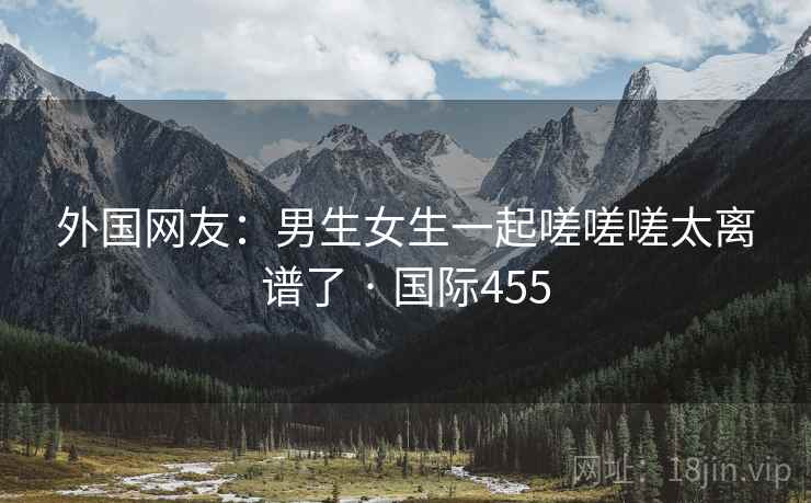 外国网友：男生女生一起嗟嗟嗟太离谱了 · 国际455  第2张