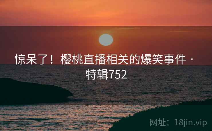 惊呆了！樱桃直播相关的爆笑事件 · 特辑752